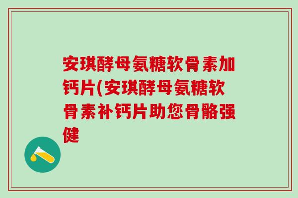 安琪酵母氨糖软骨素加钙片(安琪酵母氨糖软骨素补钙片助您骨骼强健
