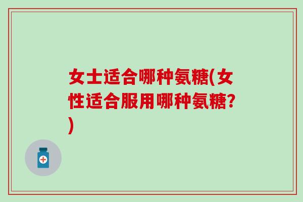 女士适合哪种氨糖(女性适合服用哪种氨糖？)