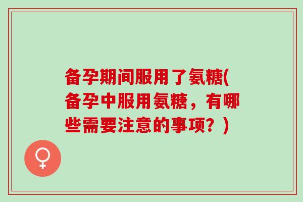 备孕期间服用了氨糖(备孕中服用氨糖，有哪些需要注意的事项？)