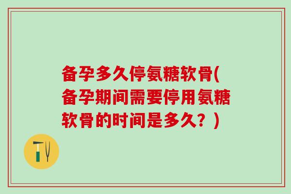 备孕多久停氨糖软骨(备孕期间需要停用氨糖软骨的时间是多久？)
