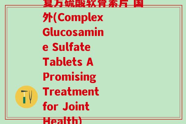 复方硫酸软骨素片 国外(Complex Glucosamine Sulfate Tablets A Promising Treatment for Joint Health)