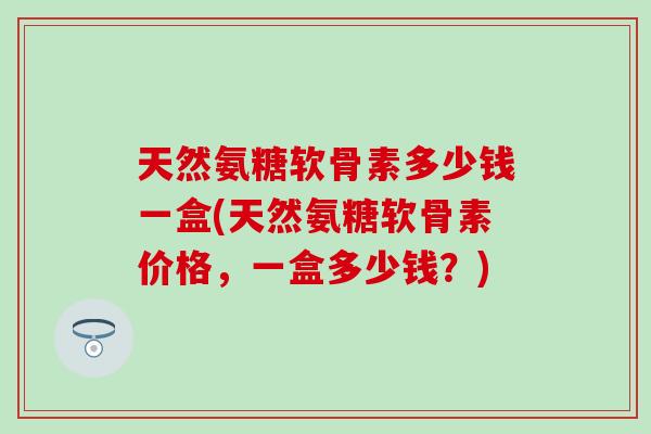 天然氨糖软骨素多少钱一盒(天然氨糖软骨素价格，一盒多少钱？)