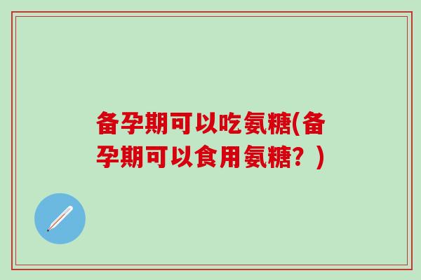 备孕期可以吃氨糖(备孕期可以食用氨糖？)