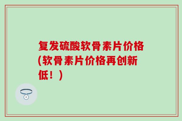 复发硫酸软骨素片价格(软骨素片价格再创新低！)
