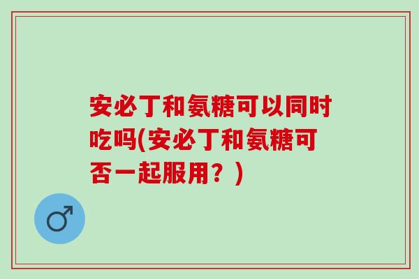安必丁和氨糖可以同时吃吗(安必丁和氨糖可否一起服用?) 安必丁和氨糖可以同时吃吗(安必丁和氨糖可否一起服用?)