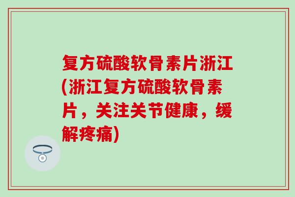复方硫酸软骨素片浙江(浙江复方硫酸软骨素片，关注关节健康，缓解疼痛)