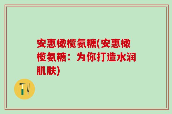 安惠橄榄氨糖(安惠橄榄氨糖:为你打造水润) 安惠橄榄氨糖(安惠橄榄氨糖:为你打造水润)