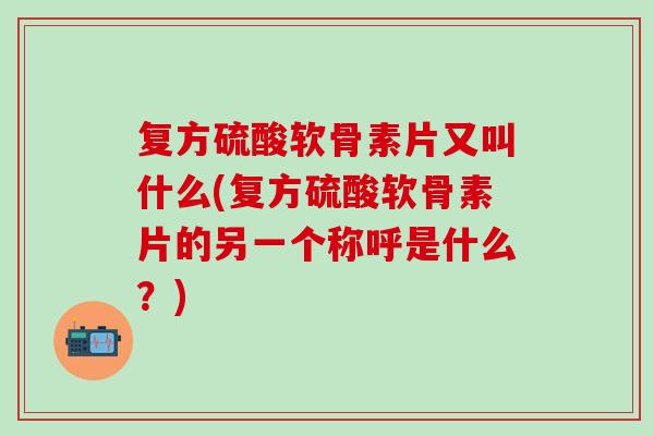 复方硫酸软骨素片又叫什么(复方硫酸软骨素片的另一个称呼是什么？)