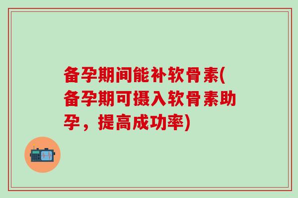 备孕期间能补软骨素(备孕期可摄入软骨素助孕，提高成功率)