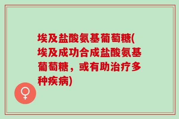 埃及盐酸氨基葡萄糖(埃及成功合成盐酸氨基葡萄糖，或有助治疗多种疾病)