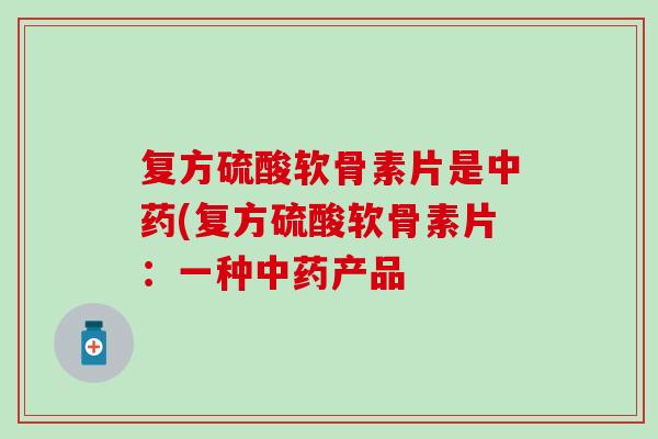 复方硫酸软骨素片是中药(复方硫酸软骨素片：一种中药产品