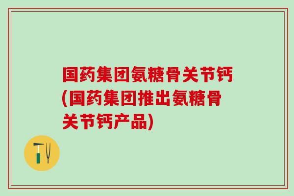 国药集团氨糖骨关节钙(国药集团推出氨糖骨关节钙产品)