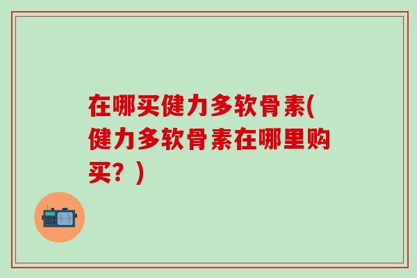 在哪买健力多软骨素(健力多软骨素在哪里购买？)