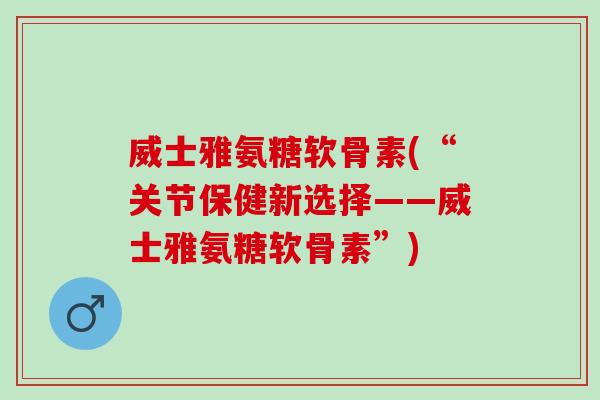 威士雅氨糖软骨素(“关节保健新选择——威士雅氨糖软骨素”) 威士雅氨糖软骨素(“关节保健新选择——威士雅氨糖软骨素”)