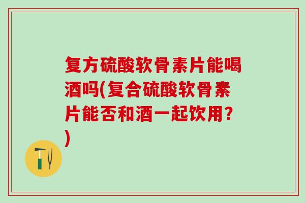 复方硫酸软骨素片能喝酒吗(复合硫酸软骨素片能否和酒一起饮用？)