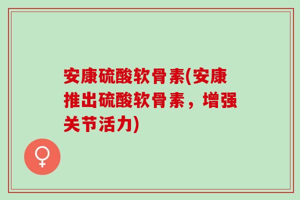 安康硫酸软骨素(安康推出硫酸软骨素，增强关节活力)