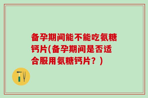 备孕期间能不能吃氨糖钙片(备孕期间是否适合服用氨糖钙片？)