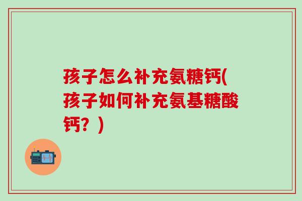 孩子怎么补充氨糖钙(孩子如何补充氨基糖酸钙？)