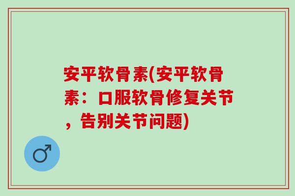 安平软骨素(安平软骨素：口服软骨修复关节，告别关节问题)