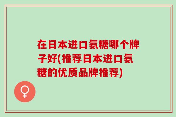 在日本进口氨糖哪个牌子好(推荐日本进口氨糖的优质品牌推荐)
