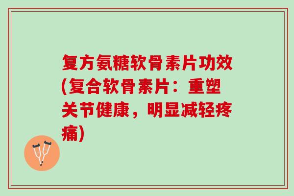 复方氨糖软骨素片功效(复合软骨素片：重塑关节健康，明显减轻疼痛)