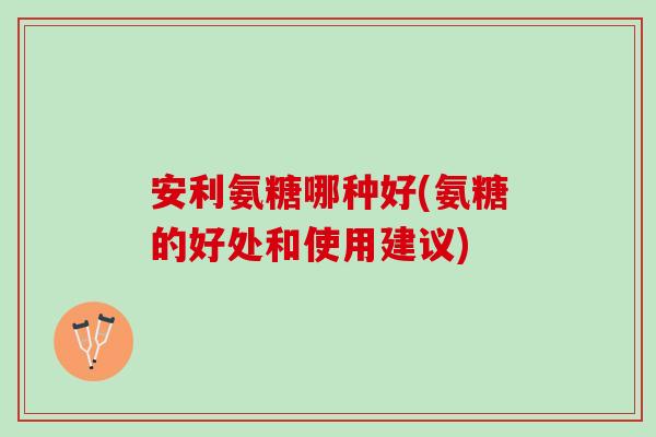 安利氨糖哪种好(氨糖的好处和使用建议)