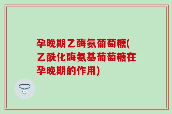 孕晚期乙酶氨葡萄糖(乙酰化酶氨基葡萄糖在孕晚期的作用) 孕晚期乙酶氨葡萄糖(乙酰化酶氨基葡萄糖在孕晚期的作用)