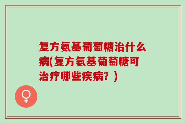 复方氨基葡萄糖治什么病(复方氨基葡萄糖可治疗哪些疾病？)