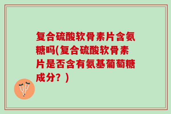 复合硫酸软骨素片含氨糖吗(复合硫酸软骨素片是否含有氨基葡萄糖成分？)