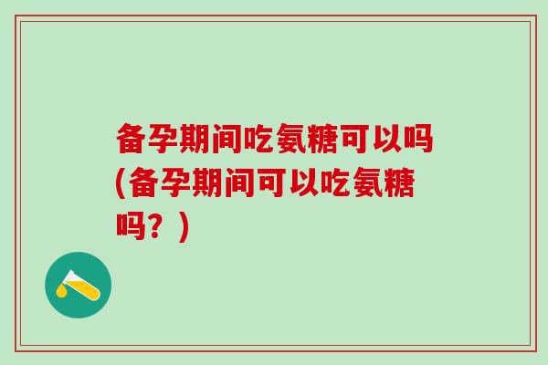 备孕期间吃氨糖可以吗(备孕期间可以吃氨糖吗？)
