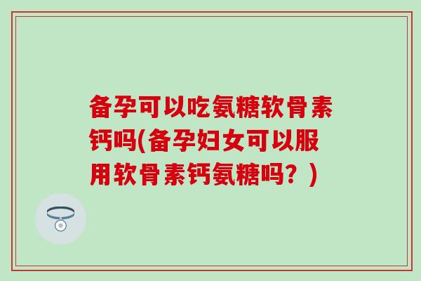 备孕可以吃氨糖软骨素钙吗(备孕妇女可以服用软骨素钙氨糖吗？)