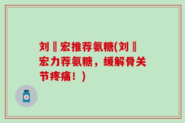 刘畊宏推荐氨糖(刘畊宏力荐氨糖，缓解骨关节疼痛！)