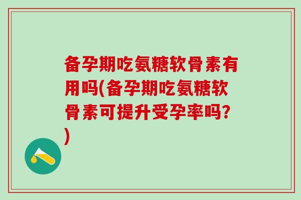 备孕期吃氨糖软骨素有用吗(备孕期吃氨糖软骨素可提升受孕率吗？)