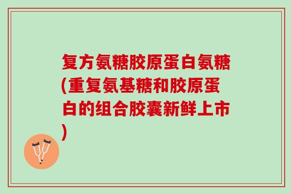 复方氨糖胶原蛋白氨糖(重复氨基糖和胶原蛋白的组合胶囊新鲜上市)