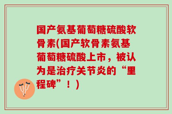 国产氨基葡萄糖硫酸软骨素(国产软骨素氨基葡萄糖硫酸上市，被认为是治疗关节炎的“里程碑”！)