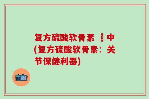 复方硫酸软骨素 蘇中(复方硫酸软骨素：关节保健利器)