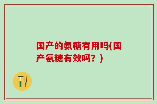国产的氨糖有用吗(国产氨糖有效吗？)