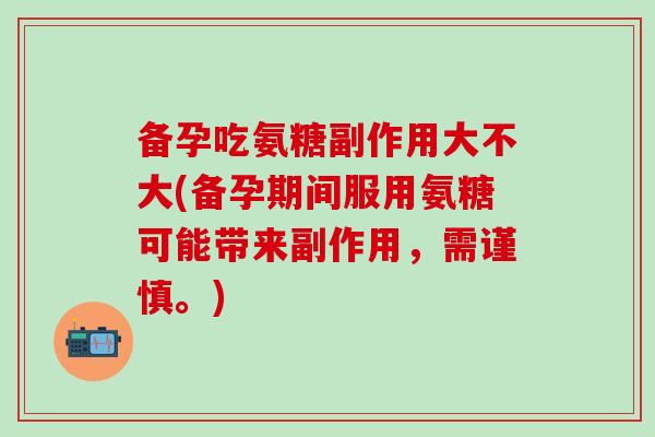 备孕吃氨糖副作用大不大(备孕期间服用氨糖可能带来副作用，需谨慎。)