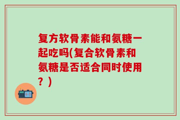 复方软骨素能和氨糖一起吃吗(复合软骨素和氨糖是否适合同时使用？)