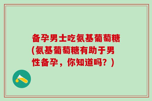 备孕男士吃氨基葡萄糖(氨基葡萄糖有助于男性备孕，你知道吗？)