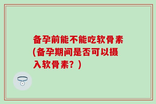 备孕前能不能吃软骨素(备孕期间是否可以摄入软骨素？)