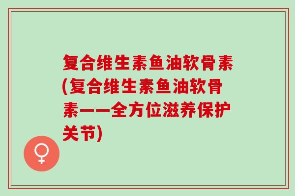 复合维生素鱼油软骨素(复合维生素鱼油软骨素——全方位滋养保护关节) 复合维生素鱼油软骨素(复合维生素鱼油软骨素——全方位滋养保护关节)