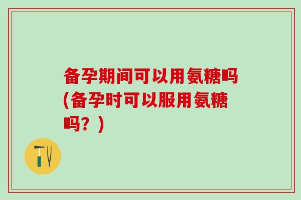 备孕期间可以用氨糖吗(备孕时可以服用氨糖吗？)
