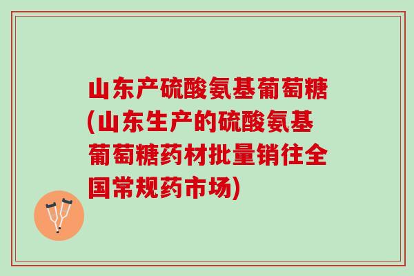山东产硫酸氨基葡萄糖(山东生产的硫酸氨基葡萄糖药材批量销往全国常规药市场)