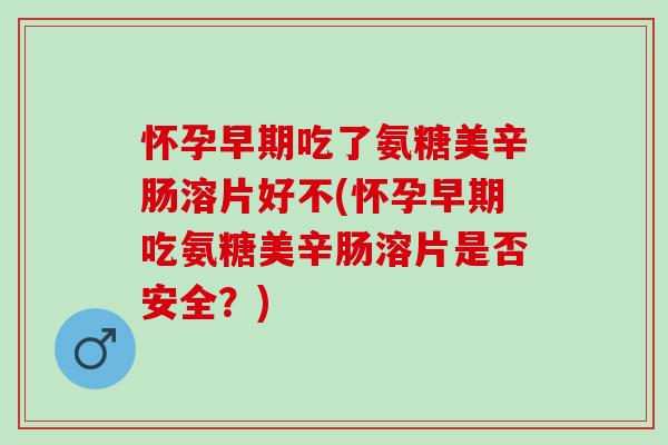 怀孕早期吃了氨糖美辛肠溶片好不(怀孕早期吃氨糖美辛肠溶片是否安全？)