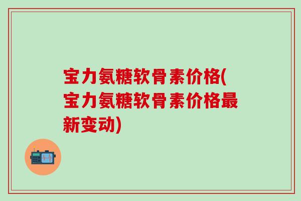 宝力氨糖软骨素价格(宝力氨糖软骨素价格最新变动)