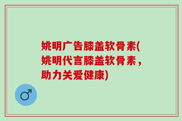 姚明广告膝盖软骨素(姚明代言膝盖软骨素，助力关爱健康)