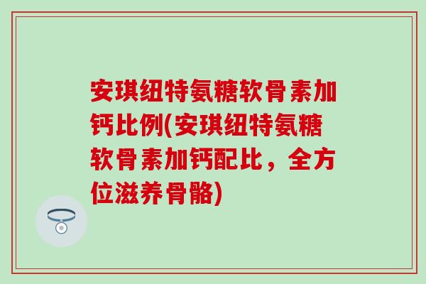 安琪纽特氨糖软骨素加钙比例(安琪纽特氨糖软骨素加钙配比，全方位滋养骨骼)
