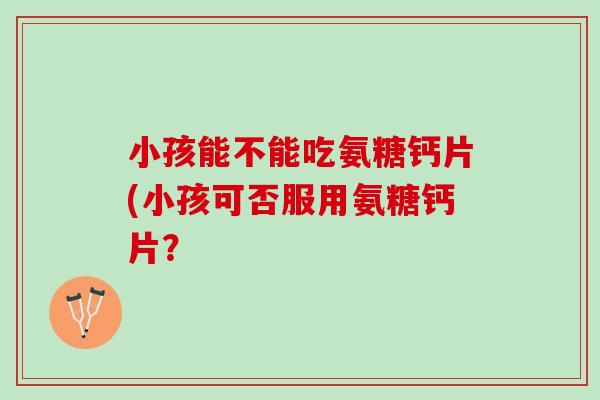 小孩能不能吃氨糖钙片(小孩可否服用氨糖钙片？