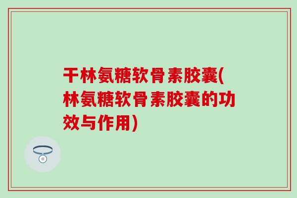 干林氨糖软骨素胶囊(林氨糖软骨素胶囊的功效与作用)